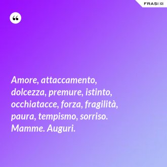 Amore, attaccamento, dolcezza, premure, istinto, occhiatacce, forza, fragilità, paura, tempismo, sorriso. Mamme. Auguri. - Anonimo
