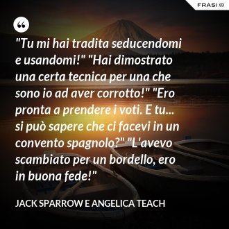 "Tu mi hai tradita seducendomi e usandomi!" "Hai dimostrato una certa tecnica per una che sono io ad aver corrotto!" "Ero pronta a prendere i voti. E tu... si può sapere che ci facevi in un convento spagnolo?" "L'avevo scambiato per un bordello, ero in buona fede!" - Jack Sparrow e Angelica Teach