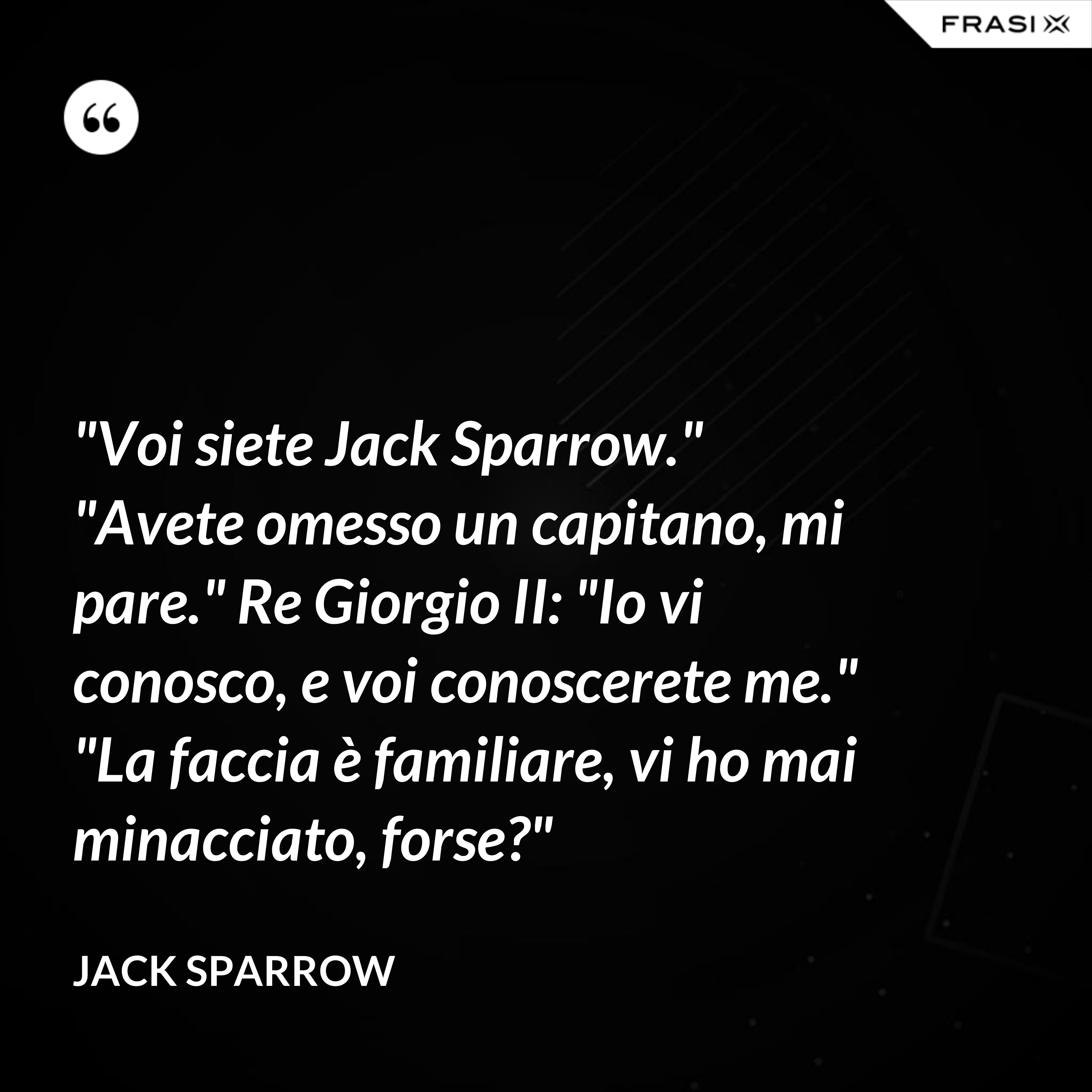 "Voi siete Jack Sparrow." "Avete omesso un capitano, mi pare." Re Giorgio II: "Io vi conosco, e voi conoscerete me." "La faccia è familiare, vi ho mai minacciato, forse?" - Jack Sparrow