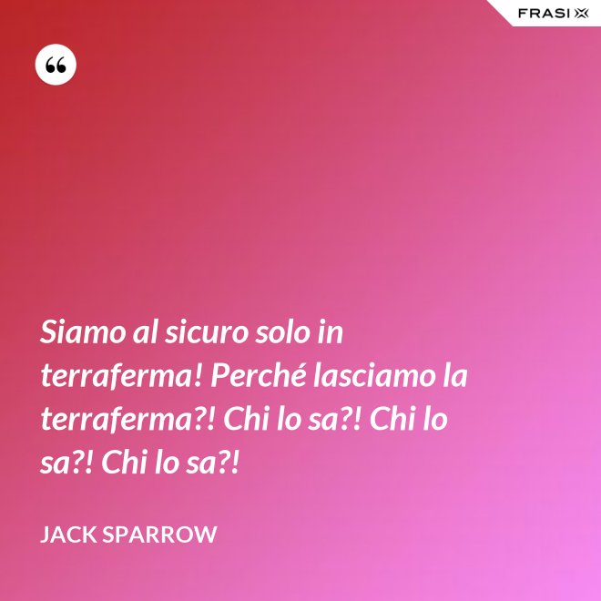Siamo al sicuro solo in terraferma! Perché lasciamo la terraferma?! Chi lo sa?! Chi lo sa?! Chi lo sa?! - Jack Sparrow