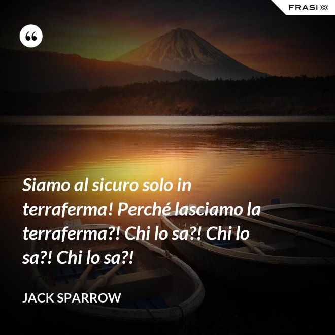 Siamo al sicuro solo in terraferma! Perché lasciamo la terraferma?! Chi lo sa?! Chi lo sa?! Chi lo sa?! - Jack Sparrow