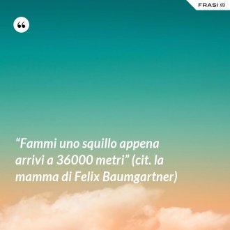 “Fammi uno squillo appena arrivi a 36000 metri” (cit. la mamma di Felix Baumgartner) - Anonimo