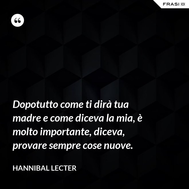 Dopotutto come ti dirà tua madre e come diceva la mia, è molto importante, diceva, provare sempre cose nuove. - Hannibal Lecter