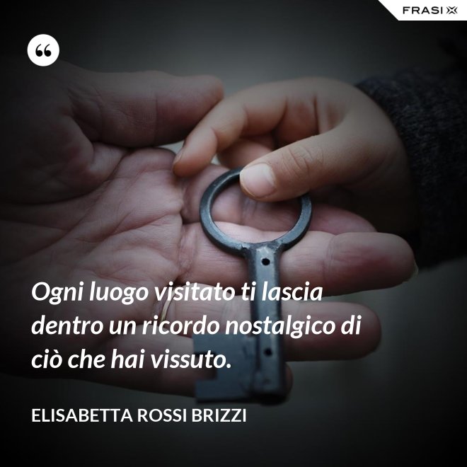 Ogni luogo visitato ti lascia dentro un ricordo nostalgico di ciò che hai vissuto. - Elisabetta Rossi Brizzi