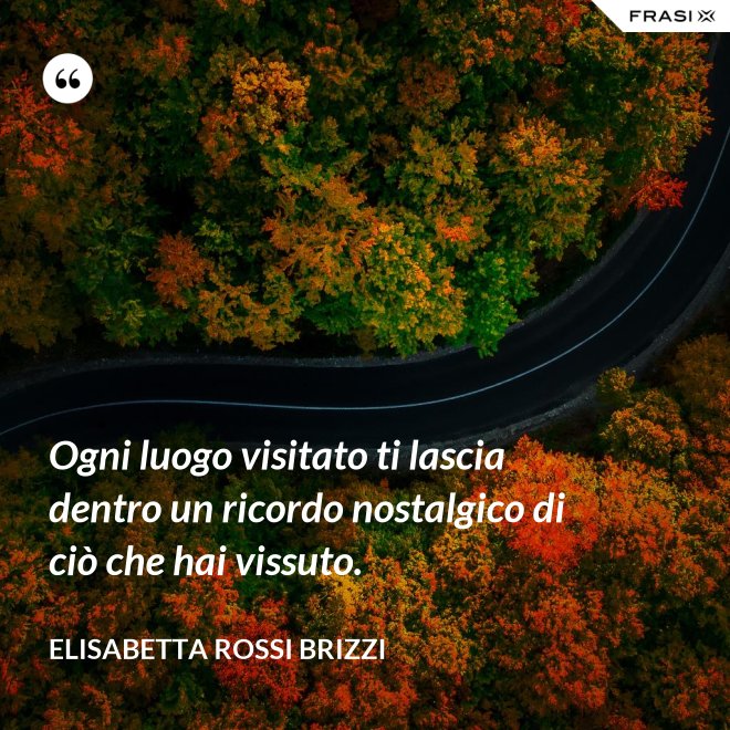 Ogni luogo visitato ti lascia dentro un ricordo nostalgico di ciò che hai vissuto. - Elisabetta Rossi Brizzi