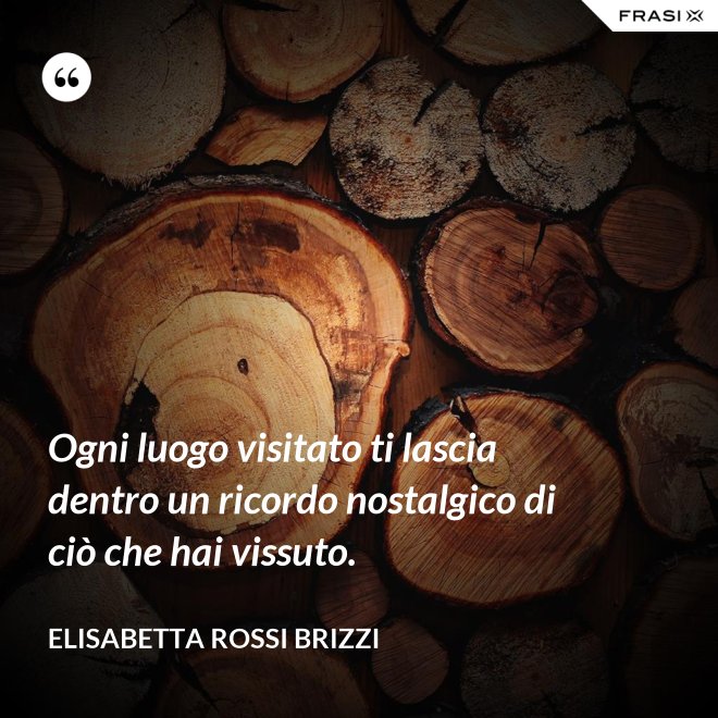 Ogni luogo visitato ti lascia dentro un ricordo nostalgico di ciò che hai vissuto. - Elisabetta Rossi Brizzi
