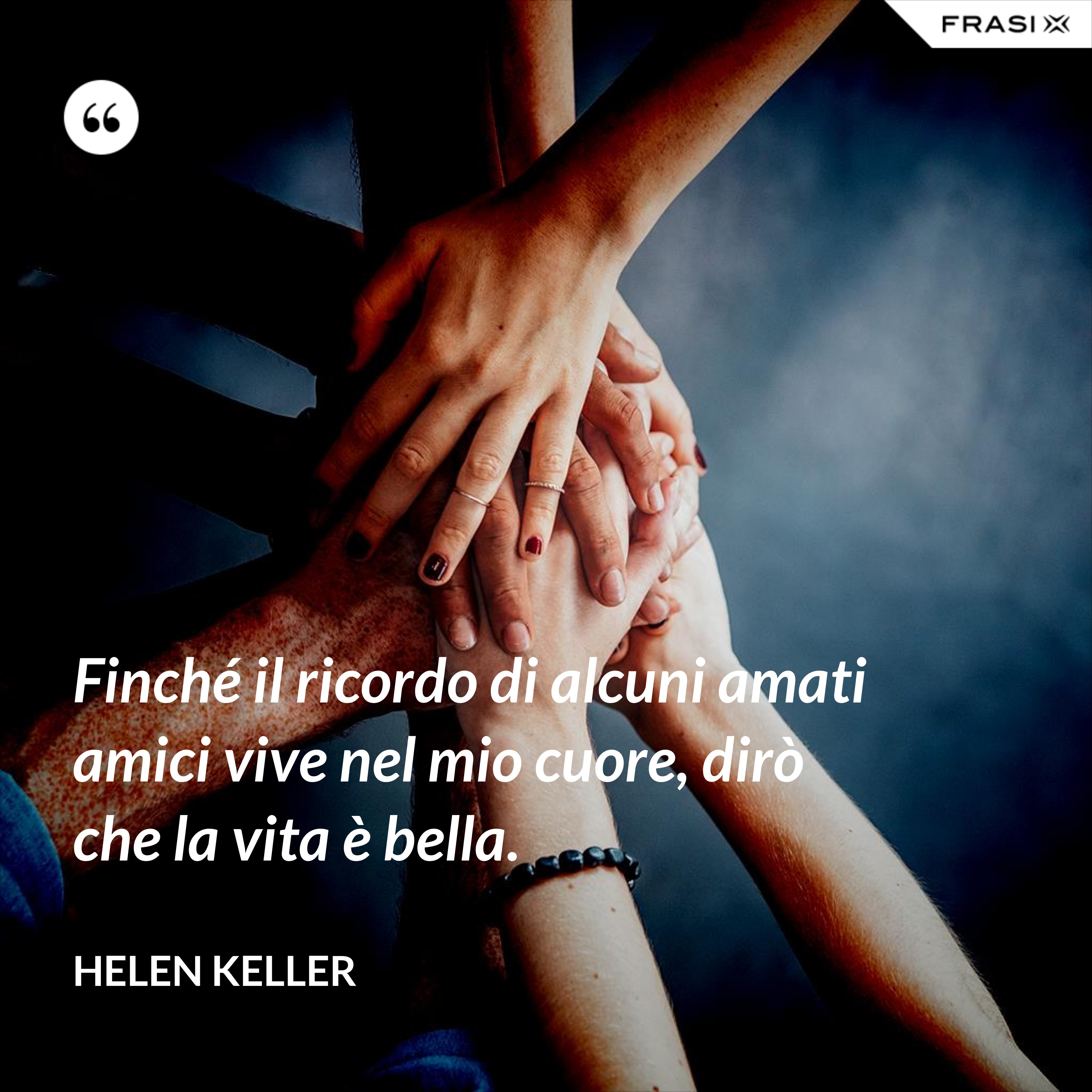 Finché il ricordo di alcuni amati amici vive nel mio cuore, dirò che la vita è bella. - Helen Keller