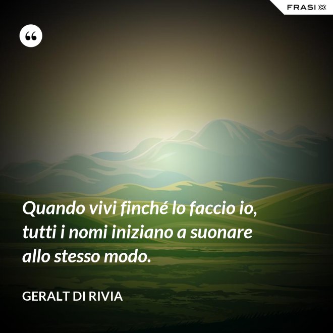 Quando vivi finché lo faccio io, tutti i nomi iniziano a suonare allo stesso modo. - Geralt di Rivia