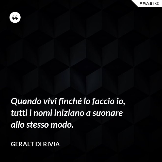 Quando vivi finché lo faccio io, tutti i nomi iniziano a suonare allo stesso modo. - Geralt di Rivia
