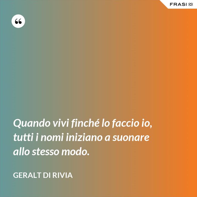 Quando vivi finché lo faccio io, tutti i nomi iniziano a suonare allo stesso modo. - Geralt di Rivia