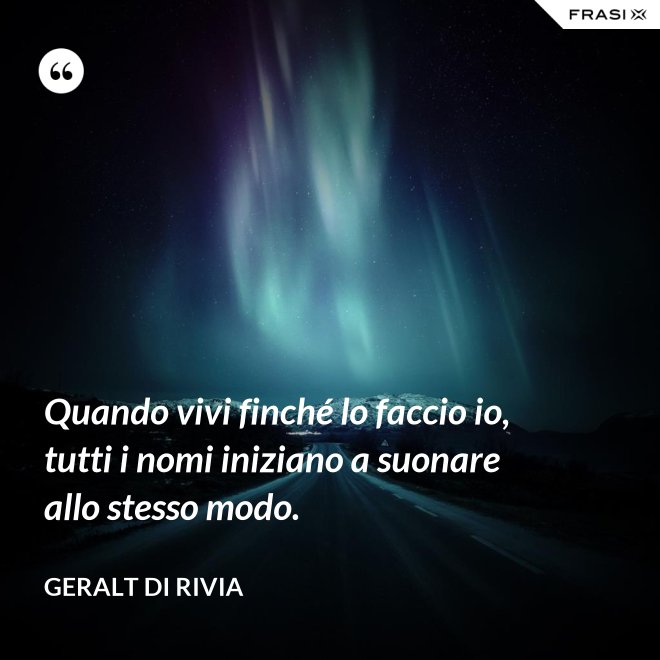 Quando vivi finché lo faccio io, tutti i nomi iniziano a suonare allo stesso modo. - Geralt di Rivia