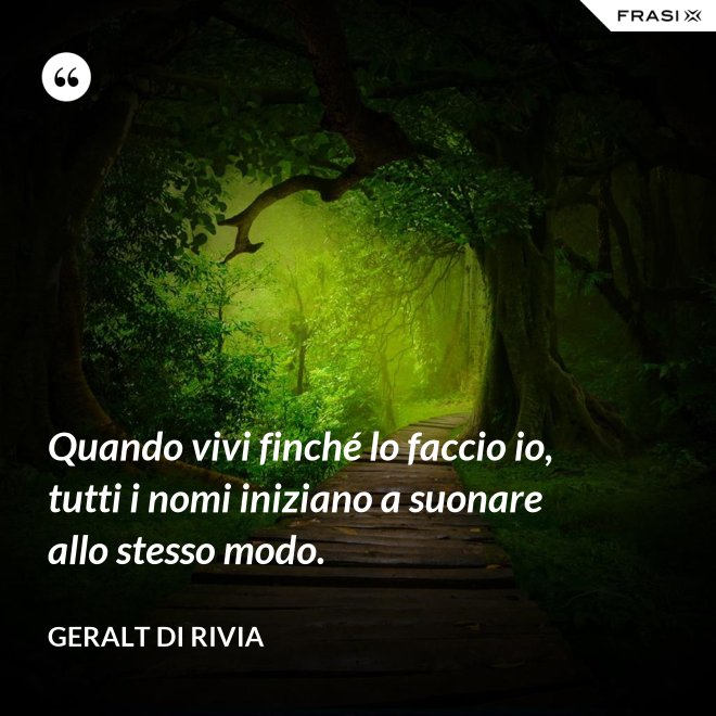 Quando vivi finché lo faccio io, tutti i nomi iniziano a suonare allo stesso modo. - Geralt di Rivia