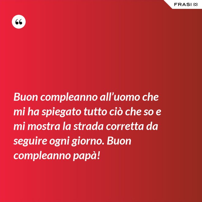 Buon compleanno all’uomo che mi ha spiegato tutto ciò che so e mi mostra la strada corretta da seguire ogni giorno. Buon compleanno papà! - Anonimo