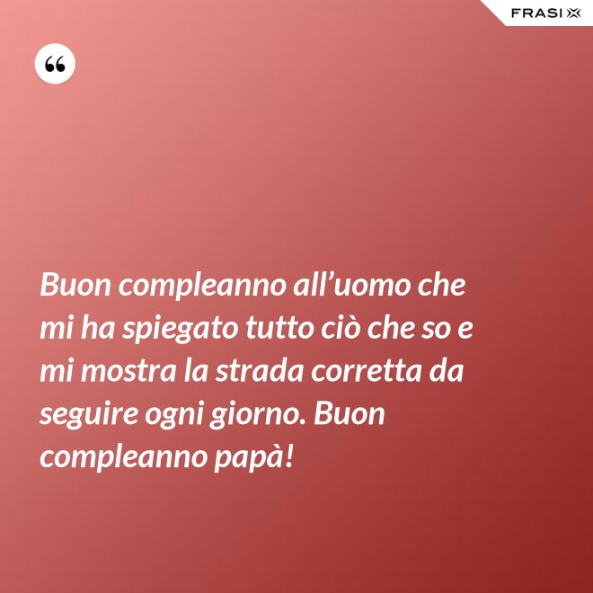 Buon compleanno all’uomo che mi ha spiegato tutto ciò che so e mi mostra la strada corretta da seguire ogni giorno. Buon compleanno papà! - Anonimo