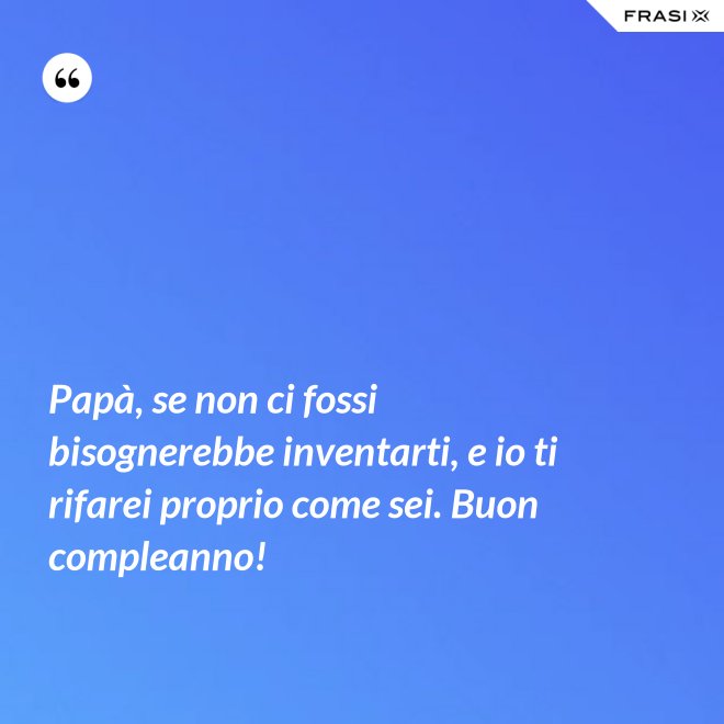 Papà, se non ci fossi bisognerebbe inventarti, e io ti rifarei proprio come sei. Buon compleanno! - Anonimo