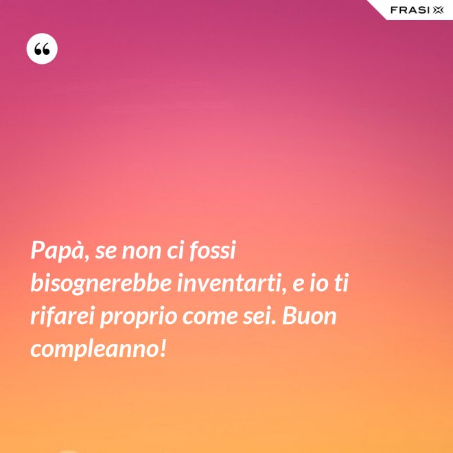 Papà, se non ci fossi bisognerebbe inventarti, e io ti rifarei proprio come sei. Buon compleanno! - Anonimo