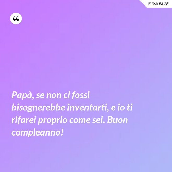 Papà, se non ci fossi bisognerebbe inventarti, e io ti rifarei proprio come sei. Buon compleanno! - Anonimo