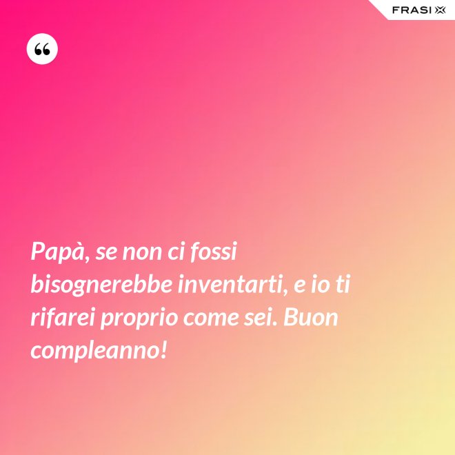 Papà, se non ci fossi bisognerebbe inventarti, e io ti rifarei proprio come sei. Buon compleanno! - Anonimo