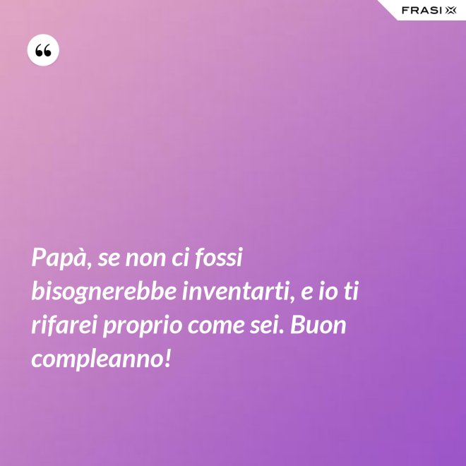 Papà, se non ci fossi bisognerebbe inventarti, e io ti rifarei proprio come sei. Buon compleanno! - Anonimo
