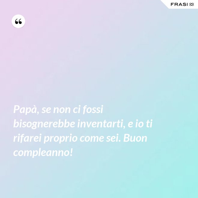 Papà, se non ci fossi bisognerebbe inventarti, e io ti rifarei proprio come sei. Buon compleanno! - Anonimo