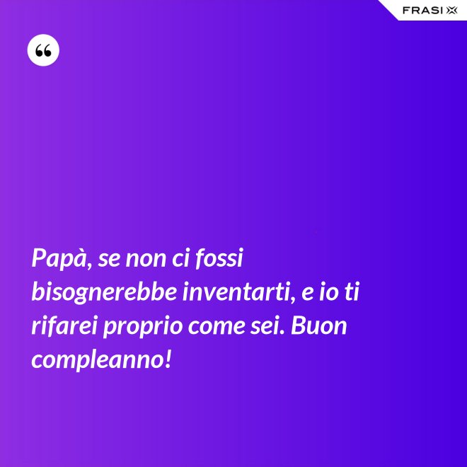 Papà, se non ci fossi bisognerebbe inventarti, e io ti rifarei proprio come sei. Buon compleanno! - Anonimo