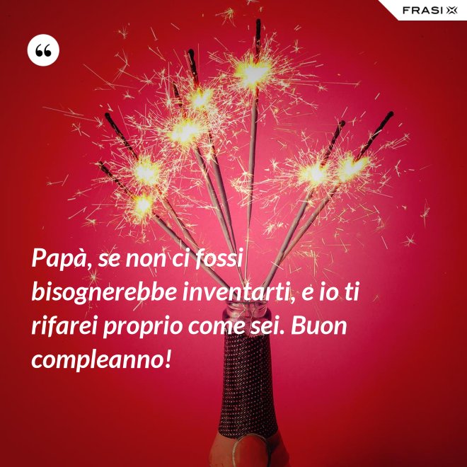 Papà, se non ci fossi bisognerebbe inventarti, e io ti rifarei proprio come sei. Buon compleanno! - Anonimo
