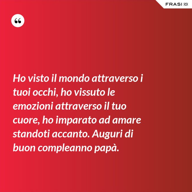 Ho visto il mondo attraverso i tuoi occhi, ho vissuto le emozioni attraverso il tuo cuore, ho imparato ad amare standoti accanto. Auguri di buon compleanno papà. - Anonimo