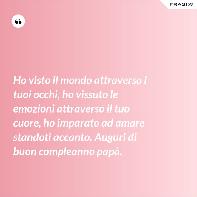 Ho visto il mondo attraverso i tuoi occhi, ho vissuto le emozioni attraverso il tuo cuore, ho imparato ad amare standoti accanto. Auguri di buon compleanno papà. - Anonimo