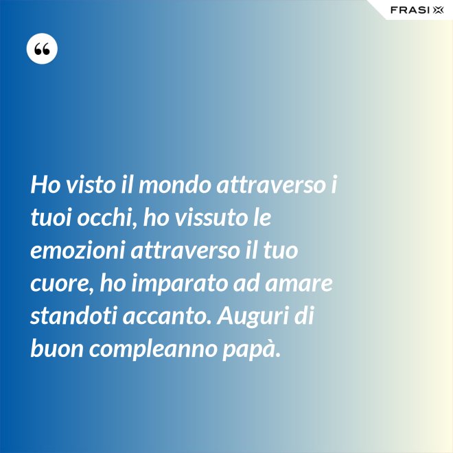 Ho visto il mondo attraverso i tuoi occhi, ho vissuto le emozioni attraverso il tuo cuore, ho imparato ad amare standoti accanto. Auguri di buon compleanno papà. - Anonimo