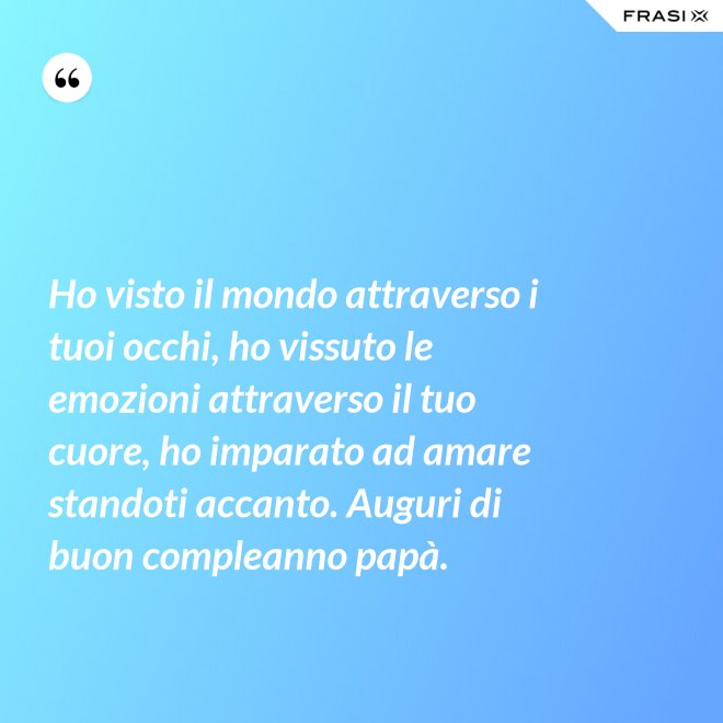 Ho visto il mondo attraverso i tuoi occhi, ho vissuto le emozioni attraverso il tuo cuore, ho imparato ad amare standoti accanto. Auguri di buon compleanno papà. - Anonimo
