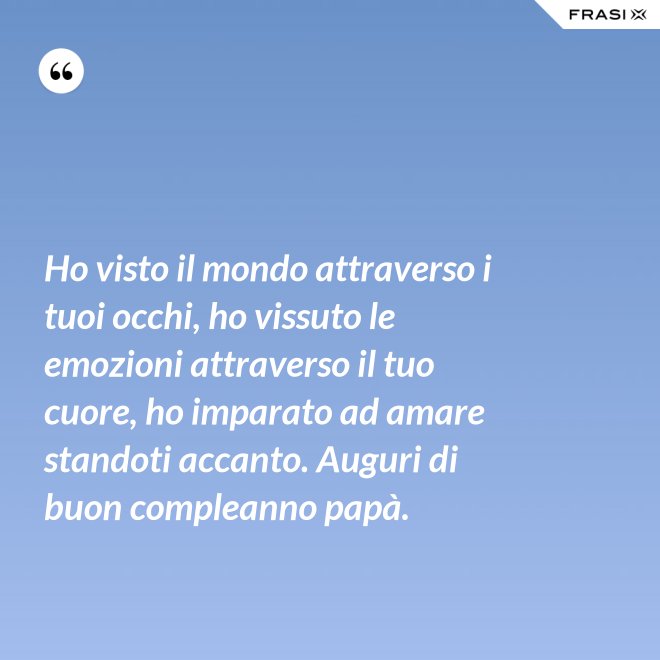 Ho visto il mondo attraverso i tuoi occhi, ho vissuto le emozioni attraverso il tuo cuore, ho imparato ad amare standoti accanto. Auguri di buon compleanno papà. - Anonimo