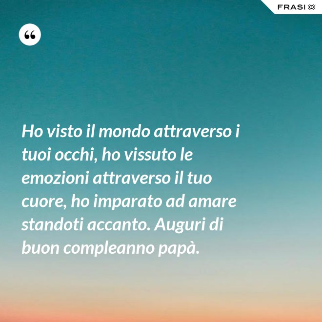 Ho visto il mondo attraverso i tuoi occhi, ho vissuto le emozioni attraverso il tuo cuore, ho imparato ad amare standoti accanto. Auguri di buon compleanno papà. - Anonimo