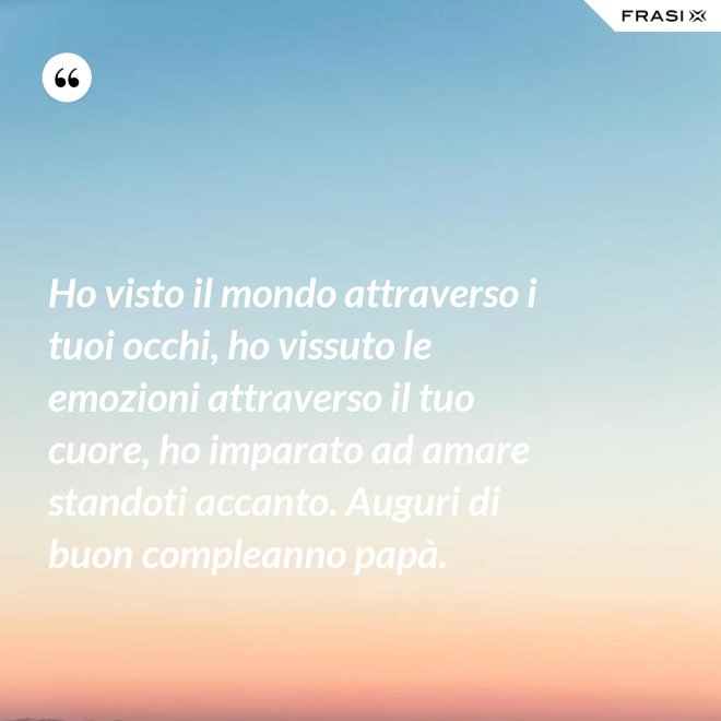Ho visto il mondo attraverso i tuoi occhi, ho vissuto le emozioni attraverso il tuo cuore, ho imparato ad amare standoti accanto. Auguri di buon compleanno papà. - Anonimo