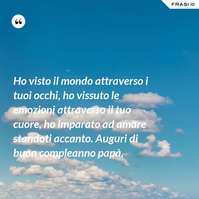 Ho visto il mondo attraverso i tuoi occhi, ho vissuto le emozioni attraverso il tuo cuore, ho imparato ad amare standoti accanto. Auguri di buon compleanno papà. - Anonimo