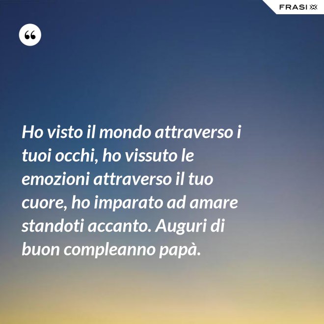 Ho visto il mondo attraverso i tuoi occhi, ho vissuto le emozioni attraverso il tuo cuore, ho imparato ad amare standoti accanto. Auguri di buon compleanno papà. - Anonimo