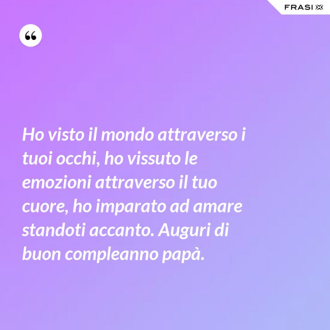 Ho visto il mondo attraverso i tuoi occhi, ho vissuto le emozioni attraverso il tuo cuore, ho imparato ad amare standoti accanto. Auguri di buon compleanno papà. - Anonimo