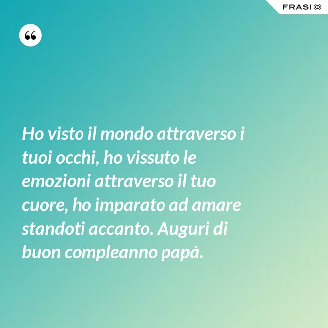 Ho visto il mondo attraverso i tuoi occhi, ho vissuto le emozioni attraverso il tuo cuore, ho imparato ad amare standoti accanto. Auguri di buon compleanno papà. - Anonimo