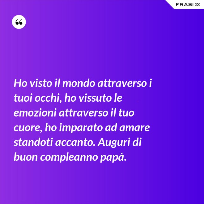 Ho visto il mondo attraverso i tuoi occhi, ho vissuto le emozioni attraverso il tuo cuore, ho imparato ad amare standoti accanto. Auguri di buon compleanno papà. - Anonimo