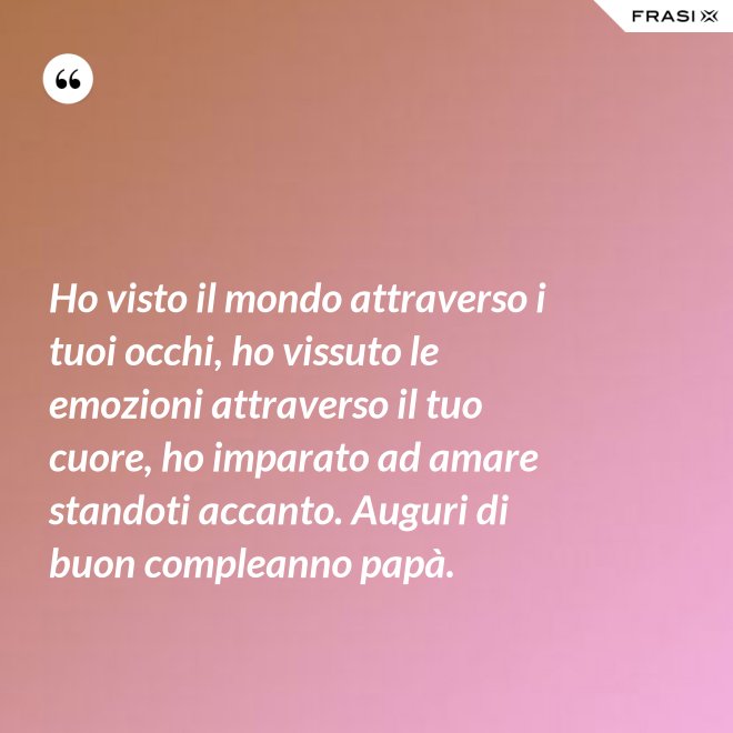 Ho visto il mondo attraverso i tuoi occhi, ho vissuto le emozioni attraverso il tuo cuore, ho imparato ad amare standoti accanto. Auguri di buon compleanno papà. - Anonimo