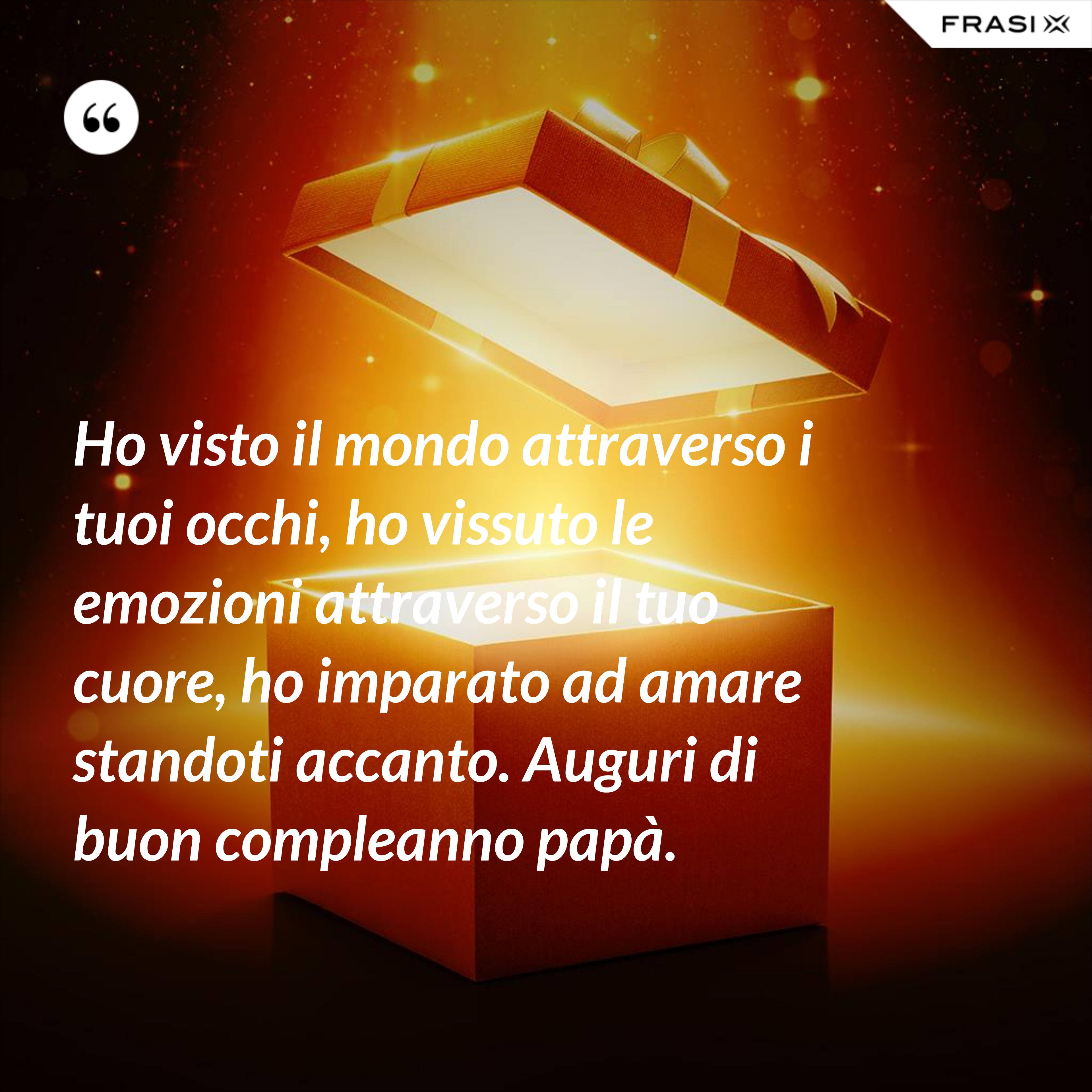 Ho visto il mondo attraverso i tuoi occhi, ho vissuto le emozioni attraverso il tuo cuore, ho imparato ad amare standoti accanto. Auguri di buon compleanno papà. - Anonimo