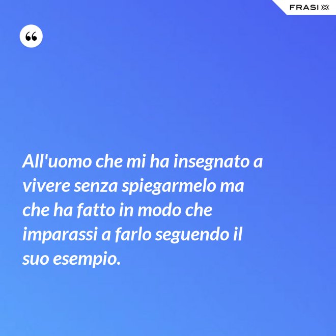 All'uomo che mi ha insegnato a vivere senza spiegarmelo ma che ha fatto in modo che imparassi a farlo seguendo il suo esempio. - Anonimo
