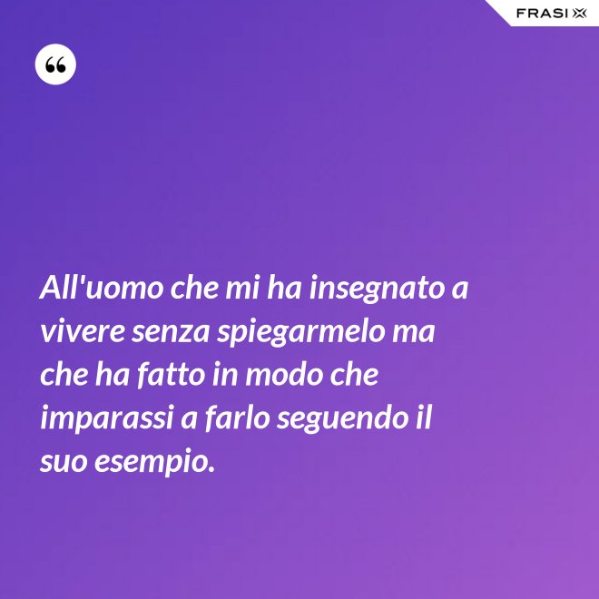 All'uomo che mi ha insegnato a vivere senza spiegarmelo ma che ha fatto in modo che imparassi a farlo seguendo il suo esempio. - Anonimo