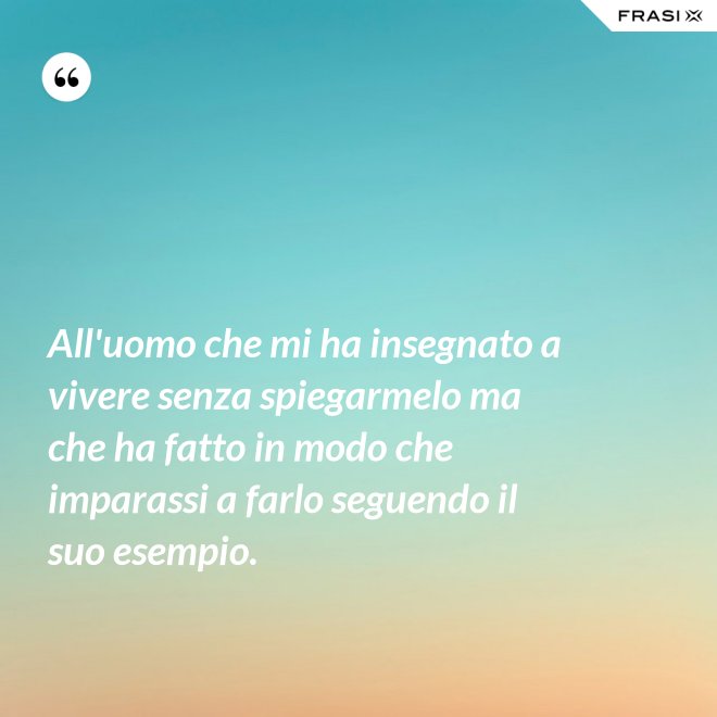 All'uomo che mi ha insegnato a vivere senza spiegarmelo ma che ha fatto in modo che imparassi a farlo seguendo il suo esempio. - Anonimo