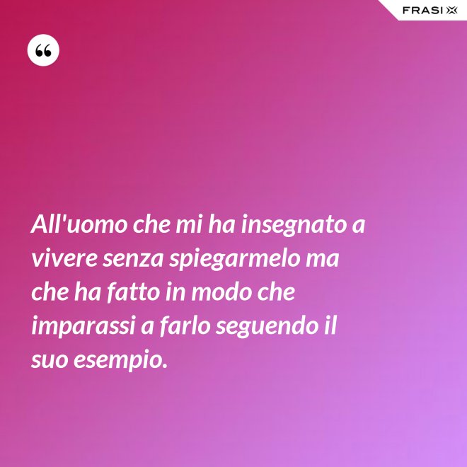 All'uomo che mi ha insegnato a vivere senza spiegarmelo ma che ha fatto in modo che imparassi a farlo seguendo il suo esempio. - Anonimo