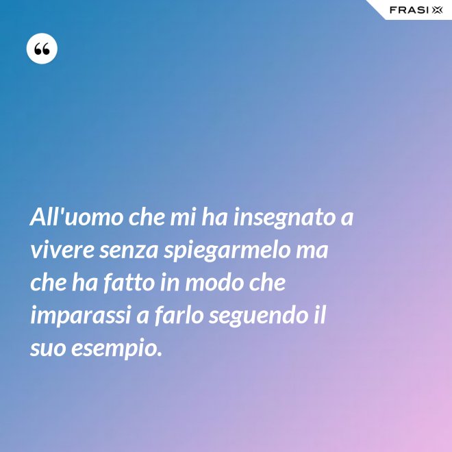 All'uomo che mi ha insegnato a vivere senza spiegarmelo ma che ha fatto in modo che imparassi a farlo seguendo il suo esempio. - Anonimo