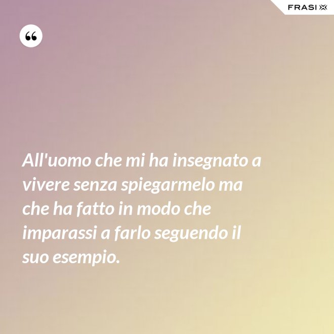 All'uomo che mi ha insegnato a vivere senza spiegarmelo ma che ha fatto in modo che imparassi a farlo seguendo il suo esempio. - Anonimo