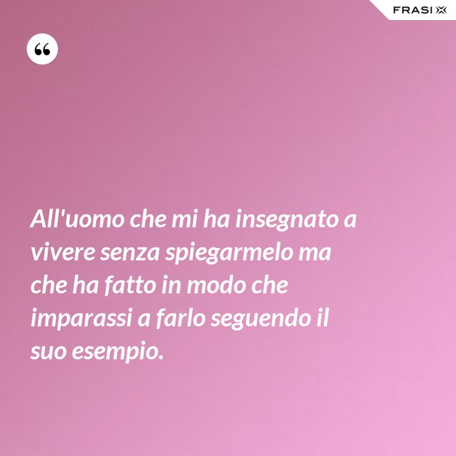 All'uomo che mi ha insegnato a vivere senza spiegarmelo ma che ha fatto in modo che imparassi a farlo seguendo il suo esempio. - Anonimo