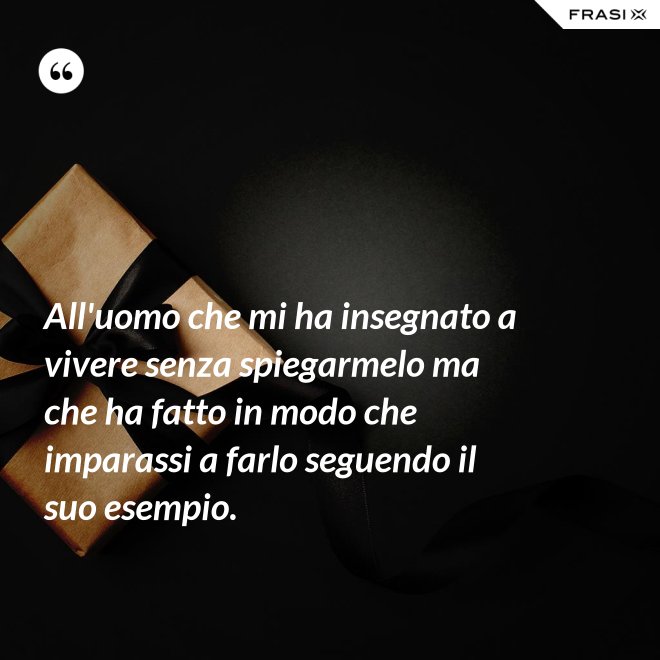All'uomo che mi ha insegnato a vivere senza spiegarmelo ma che ha fatto in modo che imparassi a farlo seguendo il suo esempio. - Anonimo