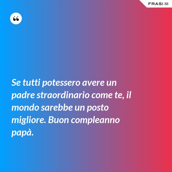 Se tutti potessero avere un padre straordinario come te, il mondo sarebbe un posto migliore. Buon compleanno papà. - Anonimo