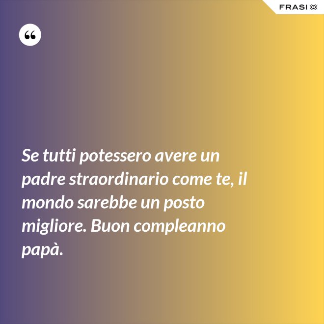 Se tutti potessero avere un padre straordinario come te, il mondo sarebbe un posto migliore. Buon compleanno papà. - Anonimo